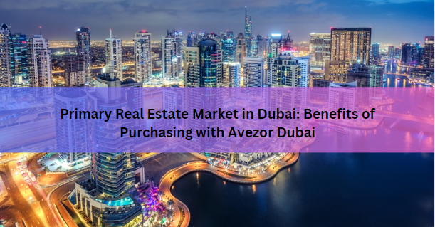 Primary Real Estate Market in Dubai: Benefits of Purchasing with Avezor Dubai